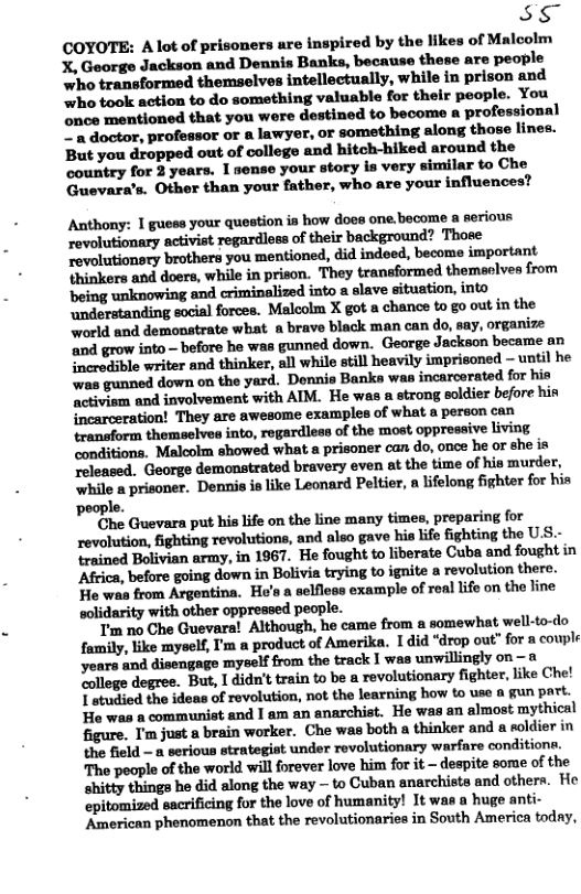 EXY COYOTE: A lot of prisoners are inspired by the likes of Malcolm X, George Jackson and Dennis Banks, because these are people who transformed themselves intellectually, while in pris who took action to do something valuable for their people. You once mentioned that you were destined to become a professional Z’a doctor, professor or a lawyer, or something along those lines. But you dropped out of college and hitch-hiked around the country for 3 years. 1 sense your story is very similar to Che Guevara’s. Other than your father, who are your influences? Anthony: 1 guess your question is how does one become a serious revolutionary activist regardless of their background? Those Tevolutionsry brothers you mentioned, did indeed, become important thinkers and doers, while in prison. They transformed themeolves from ‘being unknowing and criminalized into a slave situation, into ndorstanding social forces. Malcolm X got a chance to go out in the world and demonstrate what a brave black man can do, say, organize ‘and grow into— before he was gunned down. George Jackson became an inerodible writer and thinker, all while still heavily imprisoned - until he was gunned down on the yard. Donnio Banks wan incarcerated for hia ‘ctiviem and involvement with AIM. He was a strong soldier before hin incarceration! They are awesome examples of what a person can transform themselves into, regardless of the most. oppressive living conditions. Malcolm showed what a prisoner can do, once he or she is ‘eleased. George demonstrated bravery even at the time of his murder, ‘while a prisoner. Dennis is ike Leonard Peltier, n lifelong fighter for hin ‘people. Che Guevara put his life on the line many times, preparing for revolution, fighting revolutions, and also gave his life fighting the U.S.- trained Bolivian army, in 1967. He fought to liberate Cuba and fought in Africa, before going down in Bolivia trying to ignite a revolution there. He was from Argentina. He’s a selfless example of real lifo on the line solidarity with other oppressed people. Tm no Che Guevara! Although, he came from a somewhat well-to-do family, ik myself, I’m a product of Amerika. Idid “drop out” for a couple years and disengage myself from the track I was unwillingly on — “ollege degree. But, 1 didn’t train to be a revolutionary fighter, like Che! [mndiudthnid-uufmolwfinn.mlthh-rninxhww\o\—n[unp"L Ho was & communist and I am an anarchist. He was an almost myt} figure. I’m just a brain worker. Che was both a thinker and a soldier in the field - a serious strategist under revolutionary ‘warfare conditiona. The people of the world will forever love him for it - despite some of the shitty things he did along the way — to Cuban snarchists and others. He epitomized sacrificing for the love of humanity! It was a huge anti- American phenomenon that the revolutionaries in South America today,